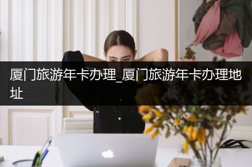 厦门旅游年卡办理_厦门旅游年卡办理地址